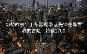 幻想故事：丁冬影视 影音先锋在异世界的冒险 · 特辑2700