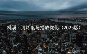 桃溪 · 清晰度与播放优化（2025版）