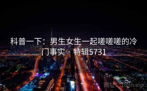 科普一下：男生女生一起嗟嗟嗟的冷门事实 · 特辑5731