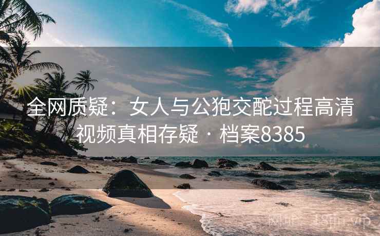 全网质疑：女人与公狍交酡过程高清视频真相存疑 · 档案8385