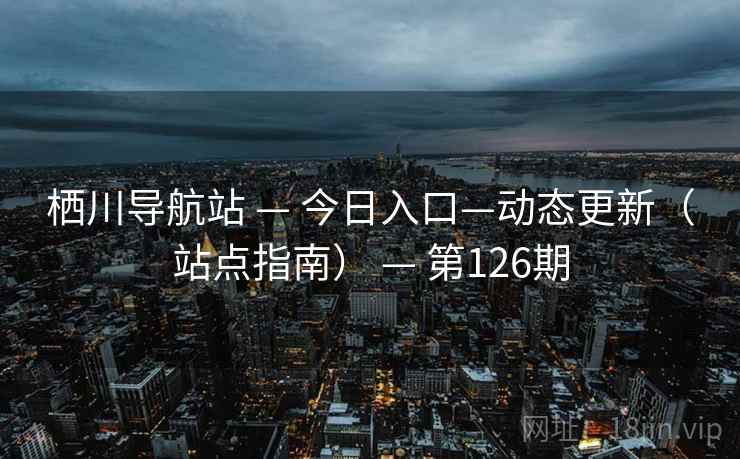 栖川导航站 — 今日入口—动态更新(站点指南) — 第126期 栖川导航站 — 今日入口—动态更新(站点指南) — 第126期