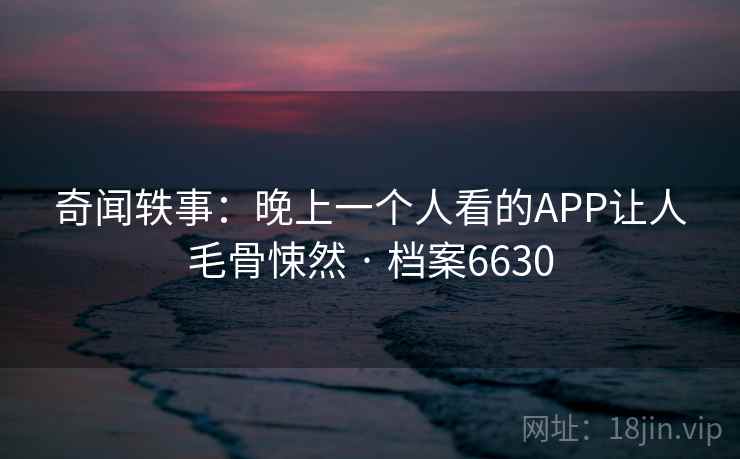 奇闻轶事:晚上一个人看的APP让人毛骨悚然 · 档案6630 奇闻轶事:晚上一个人看的APP让人毛骨悚然 · 档案6630