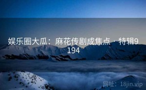 娱乐圈大瓜：麻花传剧成焦点 · 特辑9194