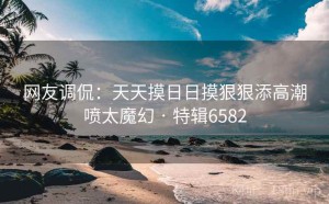 网友调侃：天天摸日日摸狠狠添高潮喷太魔幻 · 特辑6582