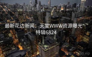 最新花边新闻：天堂WWW资源曝光 · 特辑6824
