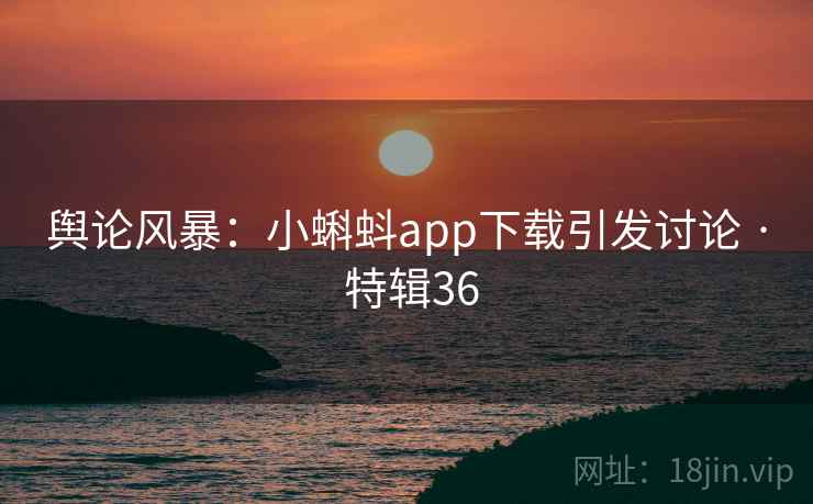 舆论风暴：小蝌蚪app下载引发讨论 · 特辑36