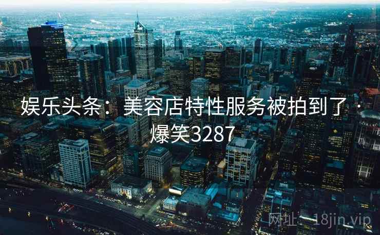 娱乐头条：美容店特性服务被拍到了 · 爆笑3287