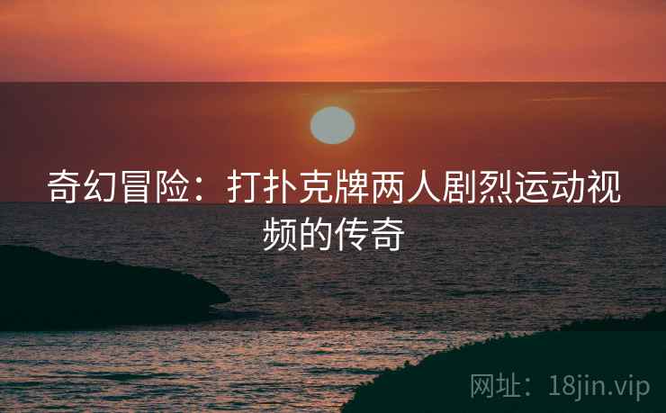 奇幻冒险：打扑克牌两人剧烈运动视频的传奇