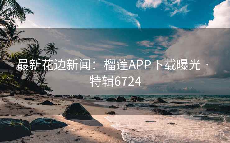 最新花边新闻：榴莲APP下载曝光 · 特辑6724