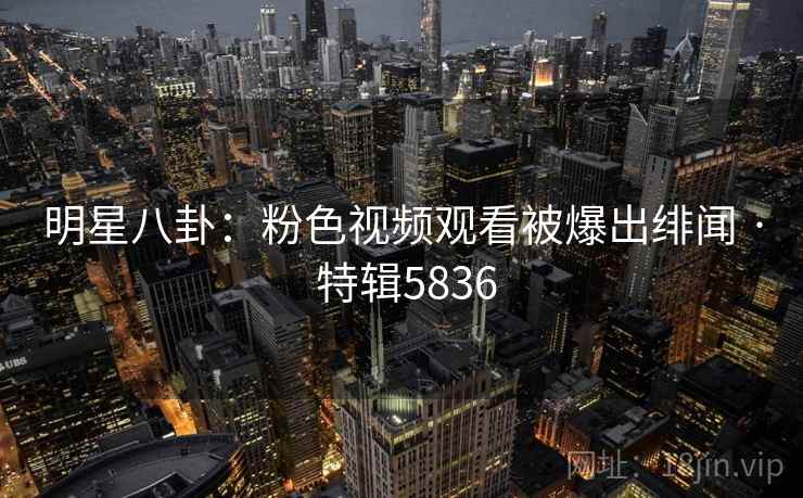 明星八卦:粉色视频观看被爆出绯闻 · 特辑5836 明星八卦:粉色视频观看被爆出绯闻 · 特辑5836
