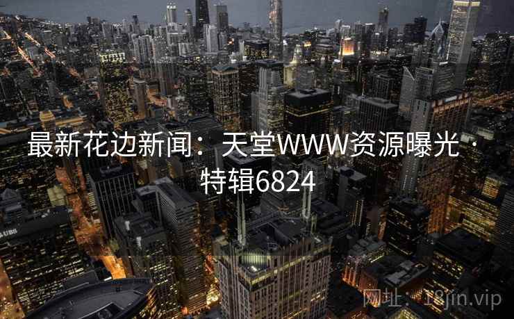 最新花边新闻:天堂WWW资源曝光 · 特辑6824 最新花边新闻:天堂WWW资源曝光 · 特辑6824