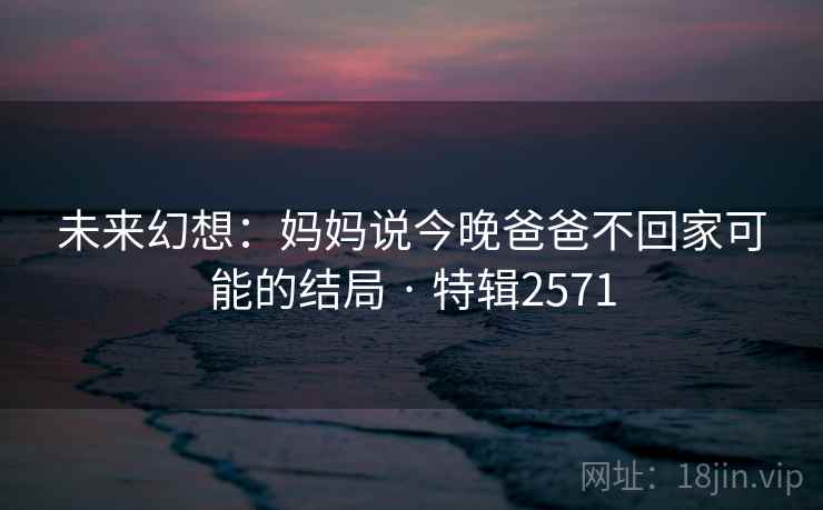 未来幻想:妈妈说今晚爸爸不回家可能的结局 · 特辑2571 未来幻想:妈妈说今晚爸爸不回家可能的结局 · 特辑2571