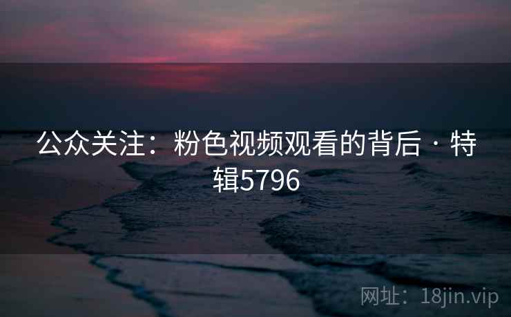 公众关注:粉色视频观看的背后 · 特辑5796 公众关注:粉色视频观看的背后 · 特辑5796